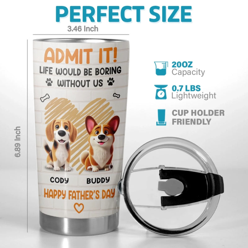 Admit It, Life Would Be Boring Without Us - Dog Personalized Custom Tumbler - Father's Day,  Gift For Dad, Pet Owners, Pet Lovers